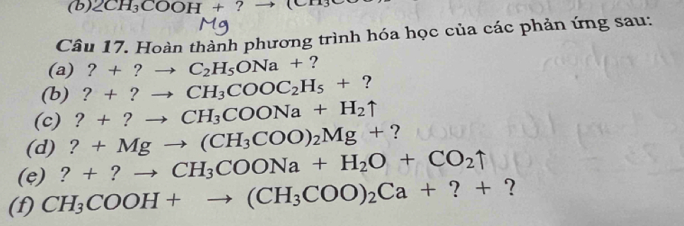 2CH_3COOH+ ? (CH3 
Câu 17. Hoàn thành phương trình hóa học của các phản ứng sau: 
(a) ?+ ? _  C_2H_5ONa+ ? 
(b) ?+? CH_3COOC_2H_5+ ? 
(c) ?+?to. CH_3COONa+H_2uparrow
(d) ?+Mgto (CH_3COO)_2Mg+ ? 
(e) ?+?to CH_3COONa+H_2O+CO_2uparrow
(f) CH_3COOH+to (CH_3COO)_2Ca+?+?