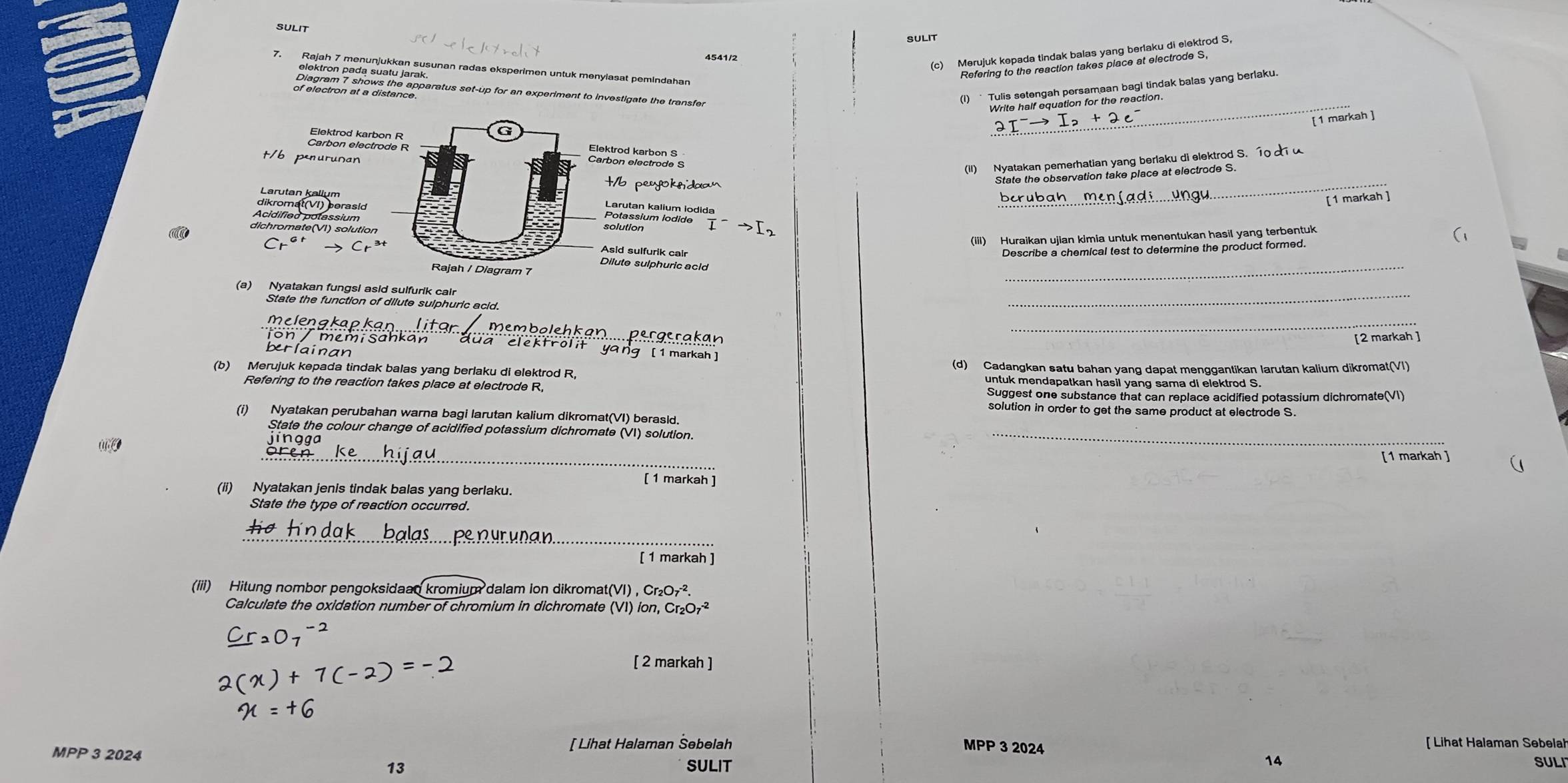 SULIT
SULIT
4541/2
_
[ 1 markah ]
t/6 penurusan
aledsenss
(II) Nyatakan pemerhatian yang berlaku di elektrod S. 1   
b peyokndaa
_
State the observation take place at electrode S.
diroma on perasid
_
[ 1 markah ]
Acidified polassium
dichromate(VI) solution
Ealaigium Isdidediam
 a/L -
(iii) Huraikan ujian kimia untuk menentukan hasil yang terbentuk
a Asid sulfurik calr Describe a chemical test to determine the product formed.
(
Dilute sulphuric acid
_
(a) Nyatakan fungsl asid sulfurik cair
State the function of dilute sulphuric acid.
_
_
membolenk
ion / memisahkan [2 markah ]
Ergerakan
berlainan
ya rg [1 markah ]
(b) Merujuk kepada tindak balas yang berlaku di elektrod R, (d) Cadangkan satu bahan yang dapat menggantikan larutan kalium dikromat(VI)
untuk mendapatkan hasil yang sama di elektrod S.
Refering to the reaction takes place at electrode R,
Suggest one substance that can replace acidified potassium dichromate(VI)
solution in order to get the same product at electrode S.
(i) Nyatakan perubahan warna bagi larutan kalium dikromat(VI) berasld.
State the colour change of acidified potassium dichromate (VI) solution._
_
[1 markah ]
[ 1 markah ]
(ii) Nyatakan jenis tindak balas yang berlaku.
State the type of reaction occurred.
_
[ 1 markah ]
(iii) Hitung nombor pengoksidaan kromium dalam ion dikromat(VI) , Cr_2O_7^((-2)
Calculate the oxidation number of chromium in dichromate (VI) íon, Cr_2)O_7^(-2)
[ 2 markah ]
MPP 3 2024
[ Lihat Halaman Šebelah MPP 3 2024 [ Lihat Halaman Sebelal
14
13 SULIT SULI