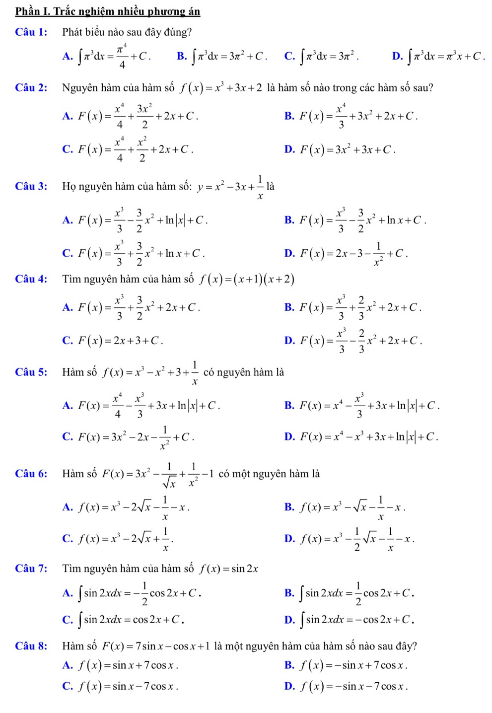 Phần I. Trắc nghiệm nhiều phương án
Câu 1: Phát biểu nào sau đây đúng?
A. ∈t π^3dx= π^4/4 +C. B. ∈t π^3dx=3π^2+C. C. ∈t π^3dx=3π^2. D. ∈t π^3dx=π^3x+C.
Câu 2: Nguyên hàm của hàm số f(x)=x^3+3x+2 là hàm số nào trong các hàm số sau?
A. F(x)= x^4/4 + 3x^2/2 +2x+C. F(x)= x^4/3 +3x^2+2x+C.
B.
C. F(x)= x^4/4 + x^2/2 +2x+C. D. F(x)=3x^2+3x+C.
Câu 3: Họ nguyên hàm của hàm số: y=x^2-3x+ 1/x 1 à
A. F(x)= x^3/3 - 3/2 x^2+ln |x|+C. F(x)= x^3/3 - 3/2 x^2+ln x+C.
B.
C. F(x)= x^3/3 + 3/2 x^2+ln x+C. F(x)=2x-3- 1/x^2 +C.
D.
Câu 4: Tìm nguyên hàm của hàm số f(x)=(x+1)(x+2)
A. F(x)= x^3/3 + 3/2 x^2+2x+C. B. F(x)= x^3/3 + 2/3 x^2+2x+C.
C. F(x)=2x+3+C. D. F(x)= x^3/3 - 2/3 x^2+2x+C.
Câu 5: Hàm số f(x)=x^3-x^2+3+ 1/x  có nguyên hàm là
A. F(x)= x^4/4 - x^3/3 +3x+ln |x|+C. B. F(x)=x^4- x^3/3 +3x+ln |x|+C.
C. F(x)=3x^2-2x- 1/x^2 +C.
D. F(x)=x^4-x^3+3x+ln |x|+C.
Câu 6: Hàm số F(x)=3x^2- 1/sqrt(x) + 1/x^2 -1 có một nguyên hàm là
A. f(x)=x^3-2sqrt(x)- 1/x -x. f(x)=x^3-sqrt(x)- 1/x -x.
B.
C. f(x)=x^3-2sqrt(x)+ 1/x . f(x)=x^3- 1/2 sqrt(x)- 1/x -x.
D.
Câu 7: Tìm nguyên hàm của hàm số f(x)=sin 2x
A. ∈t sin 2xdx=- 1/2 cos 2x+C. ∈t sin 2xdx= 1/2 cos 2x+C.
B.
D.
C. ∈t sin 2xdx=cos 2x+C. ∈t sin 2xdx=-cos 2x+C.
Câu 8: Hàm số F(x)=7sin x-cos x+1 là một nguyên hàm của hàm số nào sau đây?
A. f(x)=sin x+7cos x. B. f(x)=-sin x+7cos x.
C. f(x)=sin x-7cos x. D. f(x)=-sin x-7cos x.