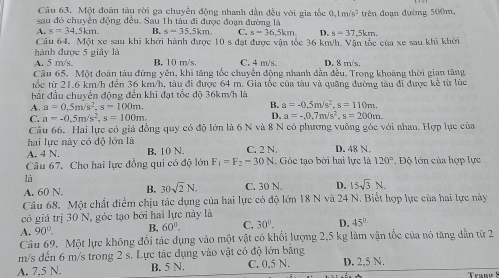 Một đoàn tàu rời ga chuyển động nhanh dẫn đều với gia tốc 0.1m/s^2
sau đó chuyện động đều. Sau 1h tâu đi được đoạn đường là trên đoạn đường 500m.
A. s=34.5km B. s=35.5km C. s=36.5km. D. s=37.5km.
Câu 64. Một xe sau khi khởi hành được 10sdat t được vận tốc 36 km/h. Vận tốc của xe sau khi khởi
hành được 5 giây là B. 10 m/s. C. 4 m/s. D. 8 m/s.
A. 5 m/s.
Câu 65, Một đoàn tàu đứng yên, khi tăng tốc chuyển động nhanh dẫn đều. Trong khoảng thời gian tăng
tốc từ 21.6 km/h đến 36 km/h, tàu đi được 64 m. Gia tốc của tàu và quãng đường tàu đi được kê từ lúc
bắt đầu chuyển động đến khi đạt tổc độ 36km/h là
A. a=0.5m/s^2.s=100m. B. a=-0.5m/s^2,s=110m.
C. a=-0.5m/s^2,s=100m. D. a=-,0,7m/s^2,s=200m.
Câu 66. Hai lực có giá đồng quy có độ lớn là 6 N và 8 N có phương vuông góc với nhau. Hợp lục của
hai lực này có độ lớn là
A. 4 N. B. 10 N C. 2 N. D. 48 N.
Câu 67. Cho hai lực đồng qui có độ lớn F_1=F_2=30N Gốc tạo bởi hai lực là 120°. Độ lớn của hợp lực
là
A. 60 N. B. 30sqrt(2)N. C. 30 N. D. 15sqrt(3)N.
Câu 68. Một chất điểm chịu tác dụng của hai lực có độ lớn 18 N và 24 N. Biết hợp lực của hai lực này
có giá trị 30 N, góc tạo bởi hai lực này là
A. 90°. B. 60°. C. 30°. D. 45°
Câu 69. Một lực không đổi tác dụng vào một vật có khổi lượng 2,5 kg làm vận tốc của nó tăng dẫn từ 2
m/s đến 6 m/s trong 2 s. Lực tác dụng vào vật có độ lớn bằng
A. 7,5 N. B. 5 N. C. 0,5 N. D. 2,5 N.