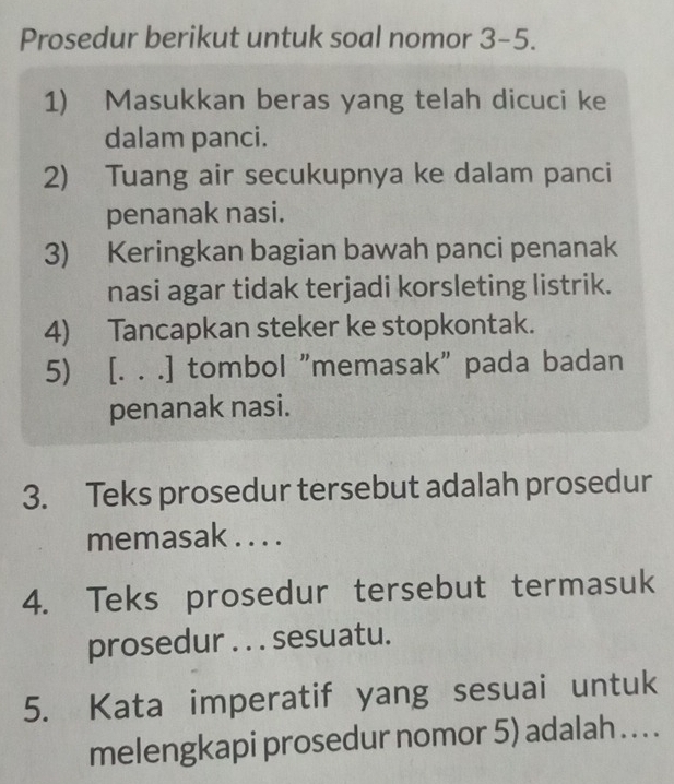 Prosedur berikut untuk soal nomor 3-5. 
1) Masukkan beras yang telah dicuci ke 
dalam panci. 
2) Tuang air secukupnya ke dalam panci 
penanak nasi. 
3) Keringkan bagian bawah panci penanak 
nasi agar tidak terjadi korsleting listrik. 
4) Tancapkan steker ke stopkontak. 
5) [. . .] tombol "memasak" pada badan 
penanak nasi. 
3. Teks prosedur tersebut adalah prosedur 
memasak . . . . 
4. Teks prosedur tersebut termasuk 
prosedur . . . sesuatu. 
5. Kata imperatif yang sesuai untuk 
melengkapi prosedur nomor 5) adalah . . . .