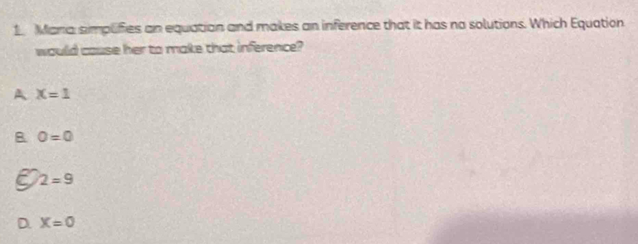 Maria simplifies an equation and makes an inference that it has no solutions. Which Equation
would cause her to make that inference?
A X=1
B O=0
2=9
D. X=0