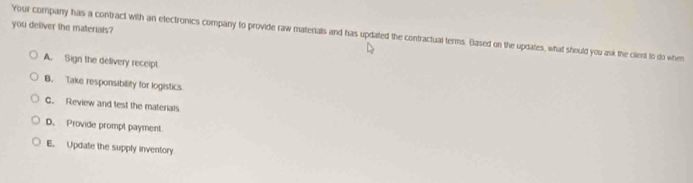 you deliver the materials?
Your company has a contract with an electronics company to provide raw materials and has updated the contractual terms. Based on the updates, what should you ask the cilent to do when
A. Sign the delivery receipt
B. Take responsibility for logistics
C. Review and test the materials
D. Provide prompt payment.
E. Update the supply inventory