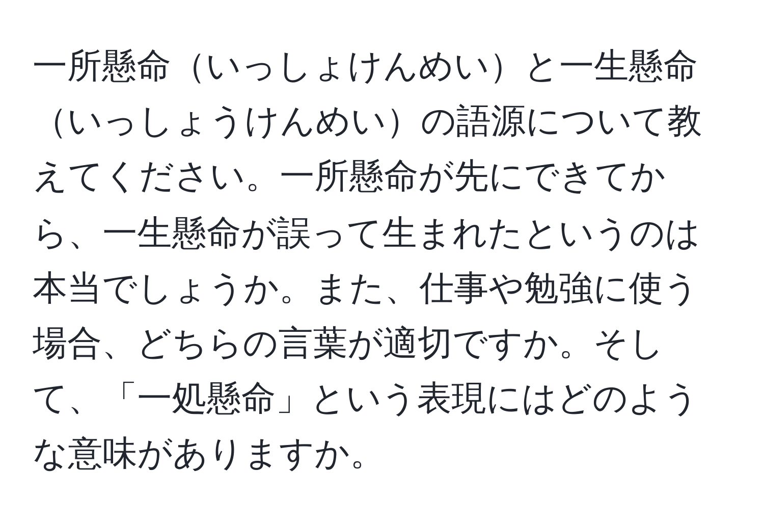 一所懸命いっしょけんめいと一生懸命いっしょうけんめいの語源について教えてください。一所懸命が先にできてから、一生懸命が誤って生まれたというのは本当でしょうか。また、仕事や勉強に使う場合、どちらの言葉が適切ですか。そして、「一処懸命」という表現にはどのような意味がありますか。