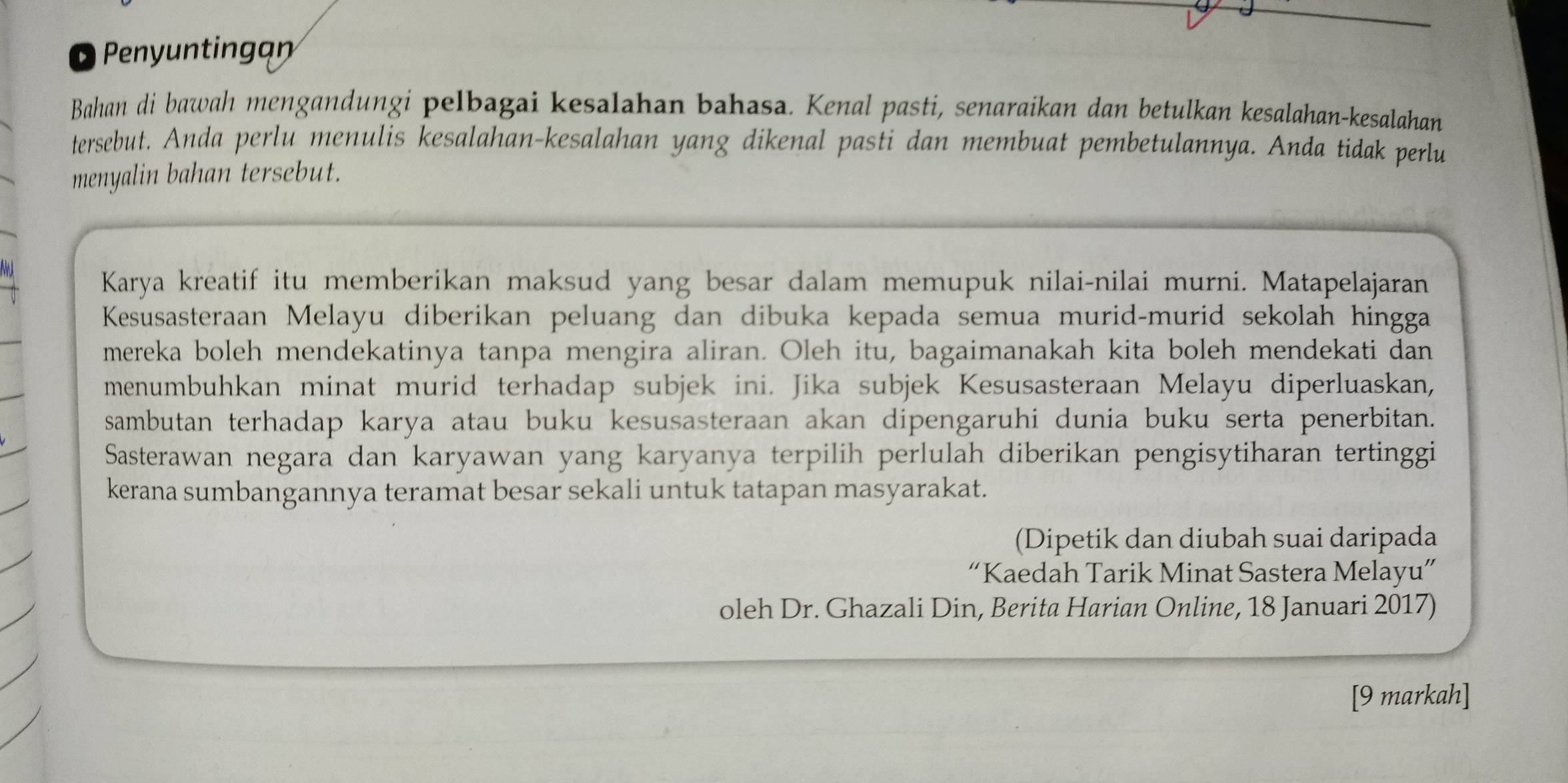 Penynting 
Bahan di bawah mengandungi pelbagai kesalahan bahasa. Kenal pasti, senaraikan dan betulkan kesalahan-kesalahan 
tersebut. Anda perlu menulis kesalahan-kesalahan yang dikenal pasti dan membuat pembetulannya. Anda tidak perlu 
menyalin bahan tersebut. 
Karya kreatif itu memberikan maksud yang besar dalam memupuk nilai-nilai murni. Matapelajaran 
Kesusasteraan Melayu diberikan peluang dan dibuka kepada semua murid-murid sekolah hingga 
mereka boleh mendekatinya tanpa mengira aliran. Oleh itu, bagaimanakah kita boleh mendekati dan 
menumbuhkan minat murid terhadap subjek ini. Jika subjek Kesusasteraan Melayu diperluaskan, 
sambutan terhadap karya atau buku kesusasteraan akan dipengaruhi dunia buku serta penerbitan. 
Sasterawan negara dan karyawan yang karyanya terpilih perlulah diberikan pengisytiharan tertinggi 
kerana sumbangannya teramat besar sekali untuk tatapan masyarakat. 
(Dipetik dan diubah suai daripada 
“Kaedah Tarik Minat Sastera Melayu” 
oleh Dr. Ghazali Din, Berita Harian Online, 18 Januari 2017) 
[9 markah]