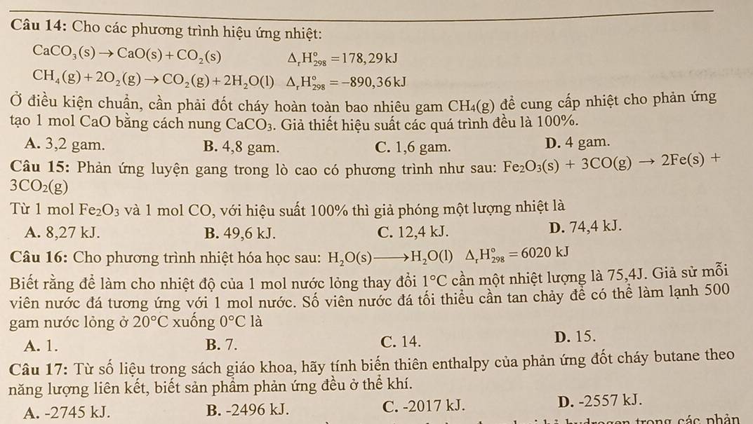 Cho các phương trình hiệu ứng nhiệt:
CaCO_3(s)to CaO(s)+CO_2(s) △ _rH_(298)°=178,29kJ
CH_4(g)+2O_2(g)to CO_2(g)+2H_2O(l)△ _rH_(298)°=-890,36kJ
Ở điều kiện chuẩn, cần phải đốt cháy hoàn toàn bao nhiêu gam CH_4(g) để cung cấp nhiệt cho phản ứng
tạo 1 mol CaO bằng cách nung CaCO_3. Giả thiết hiệu suất các quá trình đều là 100%.
A. 3,2 gam. B. 4,8 gam. C. 1,6 gam. D. 4 gam.
Câu 15: Phản ứng luyện gang trong lò cao có phương trình như sau: Fe_2O_3(s)+3CO(g)to 2Fe(s)+
3CO_2(g)
Từ 1 mol Fe_2O_3 và 1 mol CO, với hiệu suất 100% thì giả phóng một lượng nhiệt là
A. 8,27 kJ. B. 49,6 kJ. C. 12,4 kJ. D. 74,4 kJ.
Câu 16: Cho phương trình nhiệt hóa học sau: H_2O(s)to H_2O(l)△ _rH_(298)°=6020kJ
Biết rằng để làm cho nhiệt độ của 1 mol nước lỏng thay đổi 1°C cần một nhiệt lượng là 75,4J. Giả sử mỗi
viên nước đá tương ứng với 1 mol nước. Số viên nước đá tối thiểu cần tan chảy để có thể làm lạnh 500
gam nước lỏng ở 20°C xuống 0°C là
A. 1. B. 7. C. 14. D. 15.
Câu 17: Từ số liệu trong sách giáo khoa, hãy tính biến thiên enthalpy của phản ứng đốt cháy butane theo
năng lượng liên kết, biết sản phầm phản ứng đều ở thể khí.
A. -2745 kJ. B. -2496 kJ. C. -2017 kJ. D. -2557 kJ.
trong các phản