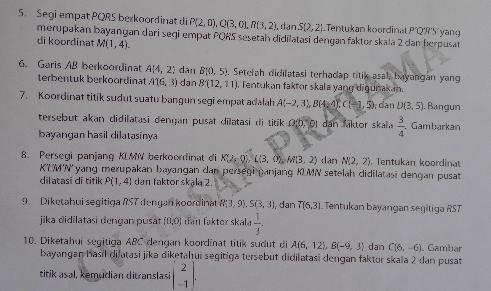 Segi empat PQRS berkoordinat di P(2,0),Q(3,0),R(3,2) , dan S(2,2). Tentukan koordinat P'Q'R'S' yang
merupakan bayangan dari segi empat PQRS sesetah didilatasi dengan faktor skala 2 dan berpusat
di koordinat M(1,4).
6. Garis AB berkoordinat A(4,2) dan B(0,5). Setelah didilatasi terhadap titik asal, bayangan yang
terbentuk berkoordinat A'(6,3) dan B'(12,11). Tentukan faktor skala yang digunakan.
7. Koordinat titik sudut suatu bangun segi empat adalah A(-2,3),B(4,4),C(-1,5) , dan D(3,5). Bangun
tersebut akan didilatasi dengan pusat dilatasi di titik O(0,0) dan faktor skala  3/4 . Gambarkan
bayangan hasil dilatasinya
8. Persegi panjang KLMN berkoordinat di K(2,0),L(3,0),M(3,2) dan N(2,2). Tentukan koordinat
K’LM'N'yang merupakan bayangan dari persegi panjang KLMN setelah didilatasi dengan pusat
dilatasi di titik P(1,4) dan faktor skala 2.
9. Diketahui segitiga RST dengan koordinat R(3,9),S(3,3) , dan T(6,3). Tentukan bayangan segitiga RST
jika didilatasi dengan pusat (0,0) dan faktor skala  1/3 .
10. Diketahui segitiga ABC dengan koordinat titik sudut di A(6,12),B(-9,3) dan C(6,-6). Gambar
bayangan hasil dilatasi jika diketahui segitiga tersebut didilatasi dengan faktor skala 2 dan pusat
titik asal, kemudian ditranslasi beginpmatrix 2 -1endpmatrix .