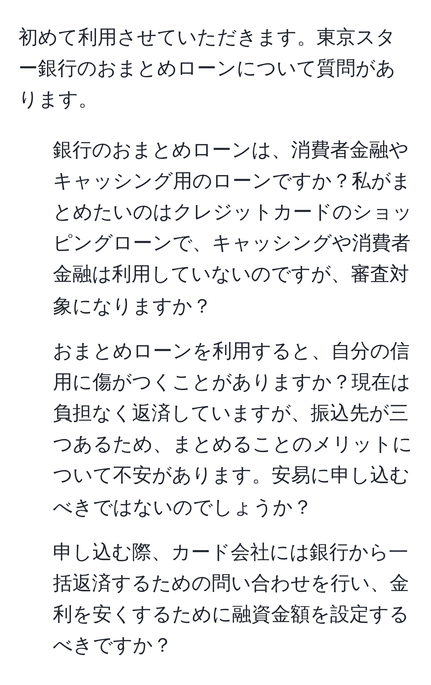 初めて利用させていただきます。東京スター銀行のおまとめローンについて質問があります。

1. 銀行のおまとめローンは、消費者金融やキャッシング用のローンですか？私がまとめたいのはクレジットカードのショッピングローンで、キャッシングや消費者金融は利用していないのですが、審査対象になりますか？

2. おまとめローンを利用すると、自分の信用に傷がつくことがありますか？現在は負担なく返済していますが、振込先が三つあるため、まとめることのメリットについて不安があります。安易に申し込むべきではないのでしょうか？

3. 申し込む際、カード会社には銀行から一括返済するための問い合わせを行い、金利を安くするために融資金額を設定するべきですか？