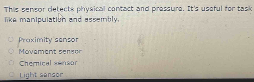 This sensor detects physical contact and pressure. It’s useful for task
like manipulation and assembly.
Proximity sensor
Movement sensor
Chemical sensor
Light sensor