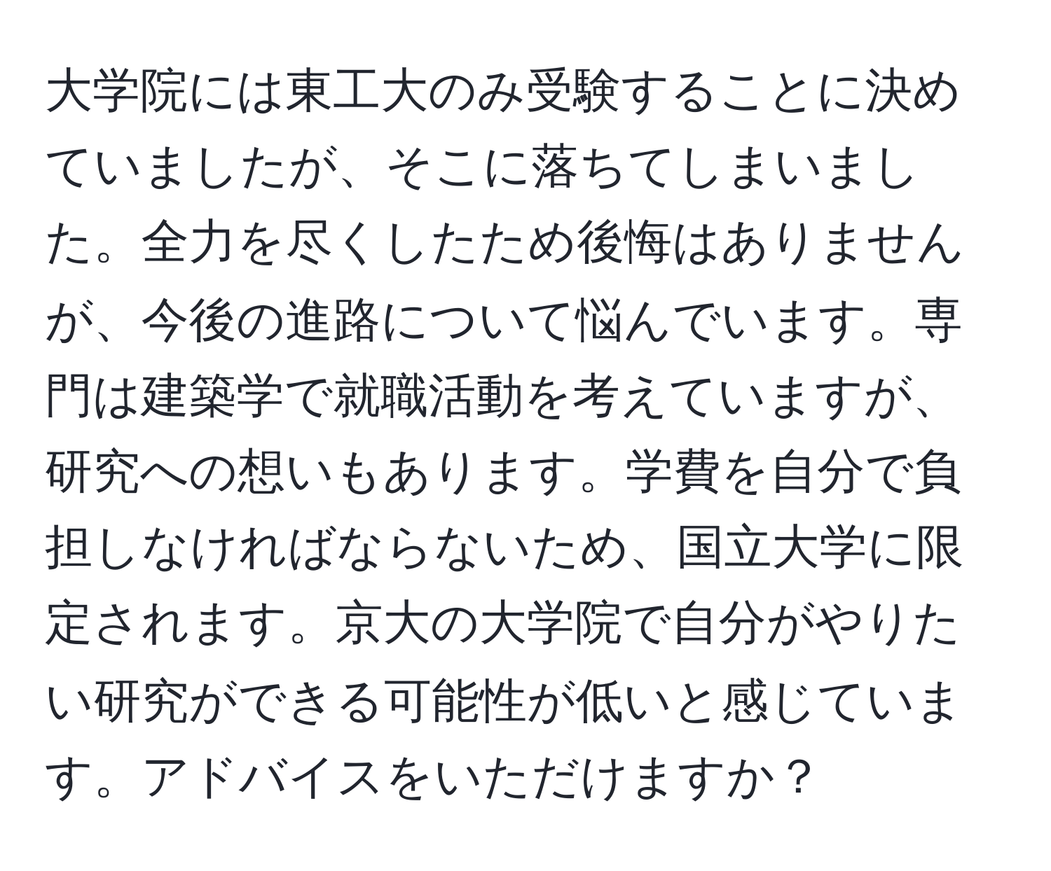 大学院には東工大のみ受験することに決めていましたが、そこに落ちてしまいました。全力を尽くしたため後悔はありませんが、今後の進路について悩んでいます。専門は建築学で就職活動を考えていますが、研究への想いもあります。学費を自分で負担しなければならないため、国立大学に限定されます。京大の大学院で自分がやりたい研究ができる可能性が低いと感じています。アドバイスをいただけますか？