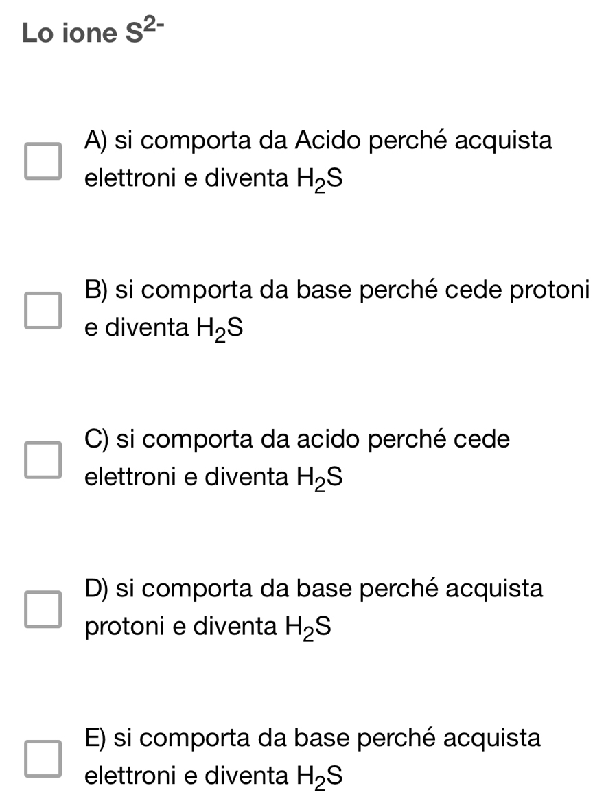 Lo ione S^(2-)
A) si comporta da Acido perché acquista
elettroni e diventa H_2S
B) si comporta da base perché cede protoni
e diventa H_2S
C) si comporta da acido perché cede
elettroni e diventa H_2S
D) si comporta da base perché acquista
protoni e diventa H_2S
E) si comporta da base perché acquista
elettroni e diventa H_2S