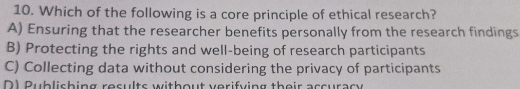 Which of the following is a core principle of ethical research?
A) Ensuring that the researcher benefits personally from the research findings
B) Protecting the rights and well-being of research participants
C) Collecting data without considering the privacy of participants
D1 Publishing results without verifying their accuracy