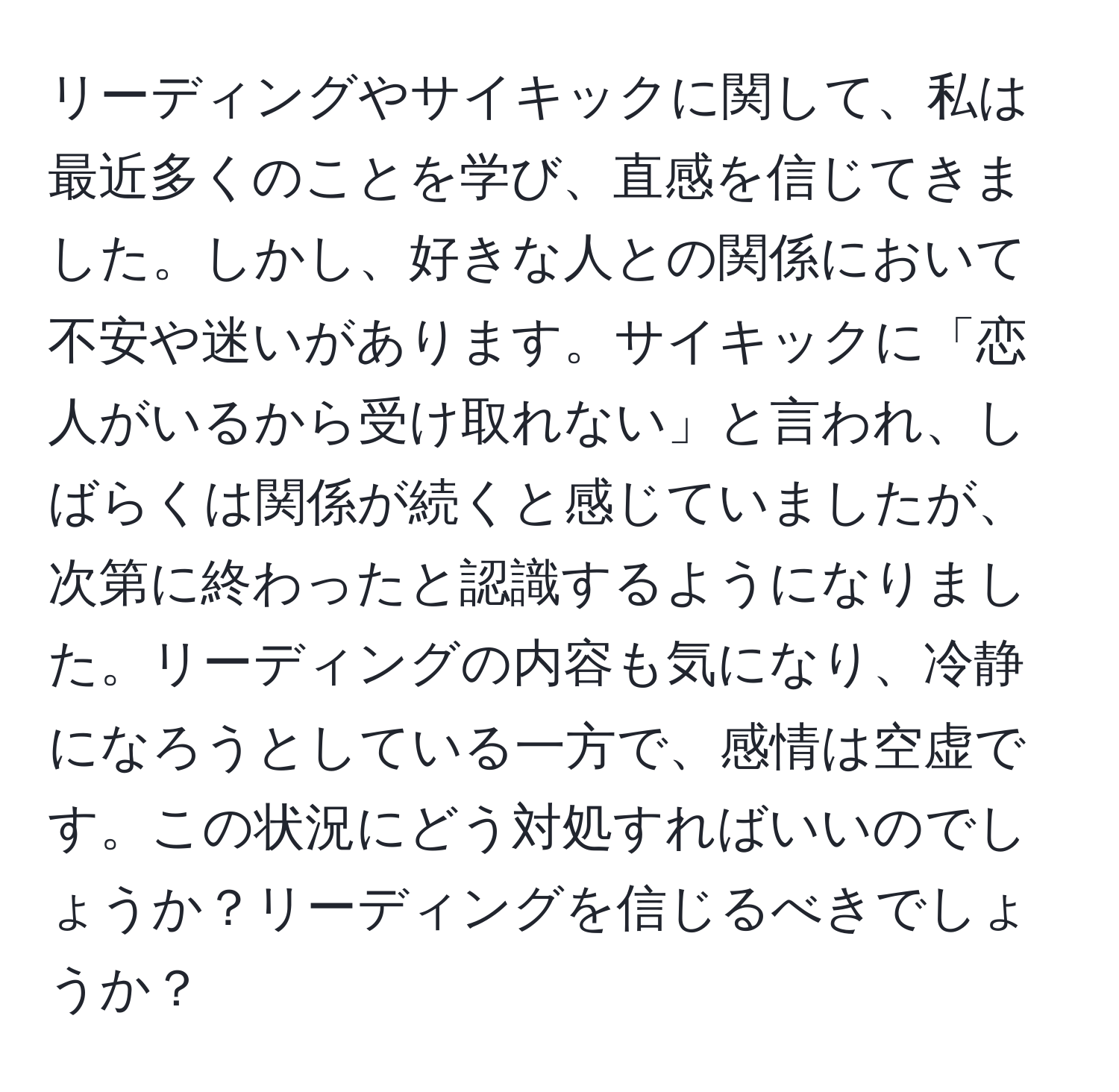 リーディングやサイキックに関して、私は最近多くのことを学び、直感を信じてきました。しかし、好きな人との関係において不安や迷いがあります。サイキックに「恋人がいるから受け取れない」と言われ、しばらくは関係が続くと感じていましたが、次第に終わったと認識するようになりました。リーディングの内容も気になり、冷静になろうとしている一方で、感情は空虚です。この状況にどう対処すればいいのでしょうか？リーディングを信じるべきでしょうか？