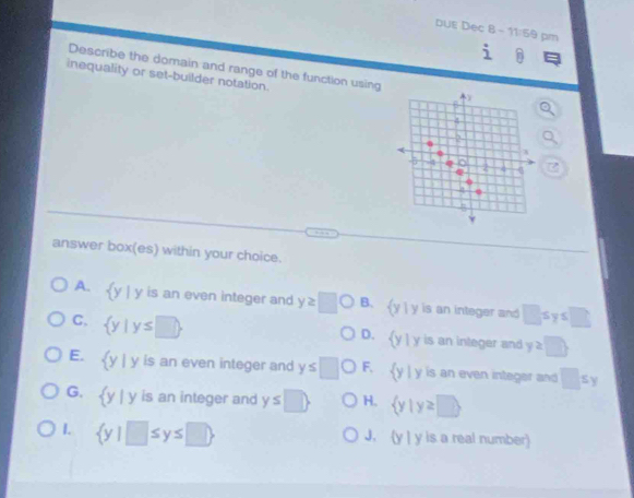 DUE Dec B - 1:50 pm
i 
Describe the domain and range of the function using
inequality or set-builder notation.
4
6
answer box(es) within your choice.
A. y | y is an even integer and y≥slant □ O B. (y| y is an integer and □ ≤ y≤ □
C,  y|y≤ □ 
D. y | y is an integer and y≥ □ 
E. y | y is an even integer and y≤ □ F. y | y is an even integer and □ ≤ y
G. y | y is an integer and y≤ □  H.  y|y≥ □ 
I.  y|□ ≤ y≤ □  J. (y | y is a real number)