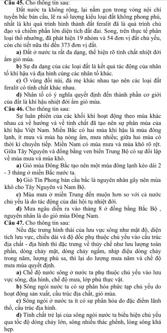 Cho thông tin sau:
Đất nước ta không rộng, lại nằm gọn trong vòng nội chí
tuyến bắc bán cầu, lẽ ra số lượng kiểu loại đất không phong phú,
nhất là khi quá trình hình thành đất feralit đã là quá trình chủ
đạo và chiếm phần lớn diện tích đất đai. Song, trên thực tế phân
loại thổ nhưỡng, đã phát hiện 19 nhóm và 54 đơn vị đất chủ yếu,
còn chi tiết nữa thì đến 373 đơn vị đất.
a) Đất ở nước ta rất đa dạng, thể hiện rõ tính chất nhiệt đới
ẩm gió mùa.
b) Sự đa dạng của các loại đất là kết quả tác động của nhân
tố khí hậu và địa hình cùng các nhân tố khác.
c) Ở vùng đồi núi, đá mẹ khác nhau tạo nên các loại đất
feralit có tính chất khác nhau.
d) Nhân tố có ý nghĩa quyết định đến thành phần cơ giới
của đất là khí hậu nhiệt đới ẩm gió mùa.
Câu 46. Cho thông tin sau:
Sự luân phiên của các khối khí hoạt động theo mùa khác
nhau cả về hướng và về tính chất đã tạo nên sự phân mùa của
khí hậu Việt Nam. Miền Bắc có hai mùa khí hậu là mùa đông
lạnh, ít mưa và mùa hạ nóng ẩm, mưa nhiều; giữa hai mùa có
thời kì chuyền tiếp. Miền Nam có mùa mưa và mùa khô rõ rệt.
Giữa Tây Nguyên và đồng bằng ven biển Trung Bộ có sự đối lập
về mùa mưa và mùa khô.
a) Gió mùa Đông Bắc tạo nên một mùa đông lạnh kéo dài 2
- 3 tháng ở miền Bắc nước ta.
b) Gió Tín Phong bán cầu bắc là nguyên nhân gây nên mùa
khô cho Tây Nguyên và Nam Bộ.
c) Mùa mưa ở miền Trung đến muộn hơn so với cả nước
chủ yêu là do tác động của dải hội tụ nhiệt đới.
d) Mưa ngâu diễn ra vào tháng 8 ở đồng bằng Bắc Bộ ,
nguyên nhân là do gió mùa Đông Nam.
Câu 47. Cho thông tin sau:
Nếu đặc trưng hình thái của lưu vực sông như mật độ, diện
tích lưu vực, chiều dài và độ dốc phụ thuộc chủ yếu vào cấu trúc
địa chất - địa hình thì đặc trưng về thủy chế như lưu lượng toàn
phần, dòng chảy mặt, dòng chảy ngầm, nhịp điệu dòng chảy
trong năm, lượng phù sa, thì lại do lượng mưa năm và chế độ
mưa mùa quyết định.
a) Chế độ nước sông ở nước ta phụ thuộc chủ yếu vào lưu
vực sông, địa hình, chế độ mưa, lớp phủ thực vật.
b) Sông ngòi nước ta có sự phân hóa phức tạp chủ yếu do
hoạt động sản xuất, cấu trúc địa chất, gió mùa.
c) Sông ngòi ở nước ta ít có sự phân hóa do đặc điểm lãnh
thổ, cấu trúc địa hình.
d) Tính chất trẻ lại của sông ngòi nước ta biểu hiện chủ yếu
qua tốc độ dòng chảy lớn, sông nhiều thác ghềnh, lòng sông khá
hẹp.