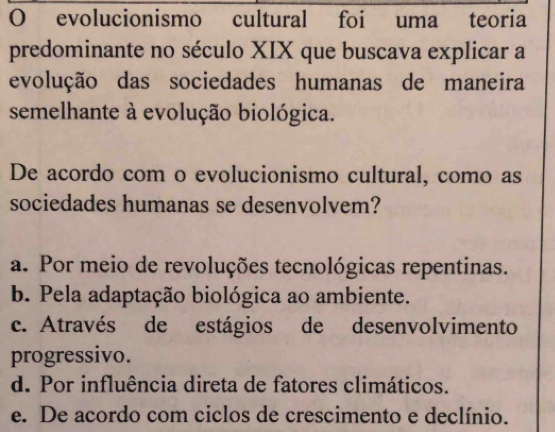 evolucionismo cultural foi uma teoria
predominante no século XIX que buscava explicar a
evolução das sociedades humanas de maneira
semelhante à evolução biológica.
De acordo com o evolucionismo cultural, como as
sociedades humanas se desenvolvem?
a. Por meio de revoluções tecnológicas repentinas.
b. Pela adaptação biológica ao ambiente.
c. Através de estágios de desenvolvimento
progressivo.
d. Por influência direta de fatores climáticos.
e. De acordo com ciclos de crescimento e declínio.