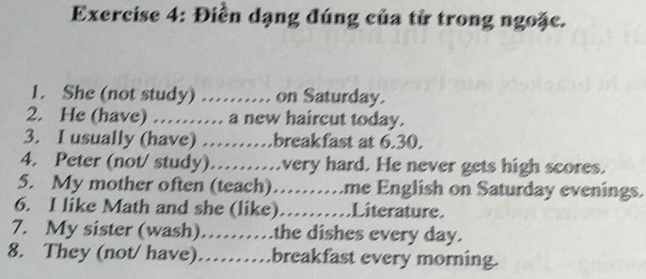 Điền dạng đúng của từ trong ngoặc. 
1. She (not study) …… on Saturday. 
2. He (have) ……. a new haircut today. 
3. I usually (have) ……breakfast at 6.30. 
4. Peter (not/ study)……..very hard. He never gets high scores. 
5. My mother often (teach)……me English on Saturday evenings. 
6. I like Math and she (like)……Literature. 
7. My sister (wash)……the dishes every day. 
8. They (not/ have)……breakfast every morning.