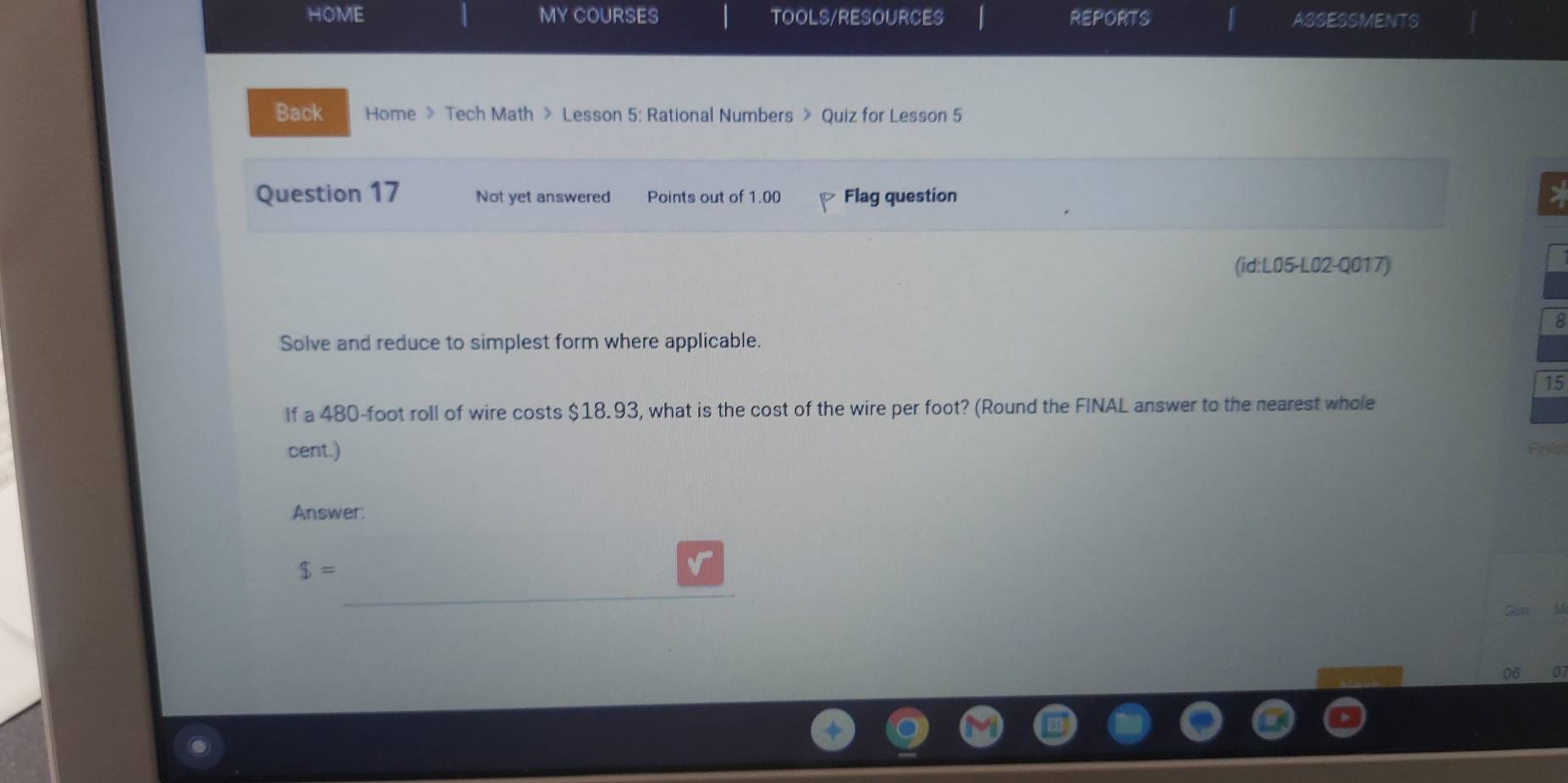 HOME MY COURSES TOOLS/RESOURCES REPORTS | ASSESSMENTS 
Back Home > Tech Math > Lesson 5: Rational Numbers > Quiz for Lesson 5 
Question 17 Not yet answered Points out of 1.00 Flag question 
> 
(id:L05-L02-Q017) 
8 
Solve and reduce to simplest form where applicable. 
15 
If a 480-foot roll of wire costs $18.93, what is the cost of the wire per foot? (Round the FINAL answer to the nearest whole 
cent.) Finls 
Answer:
$=
v 
Sun 
06 0