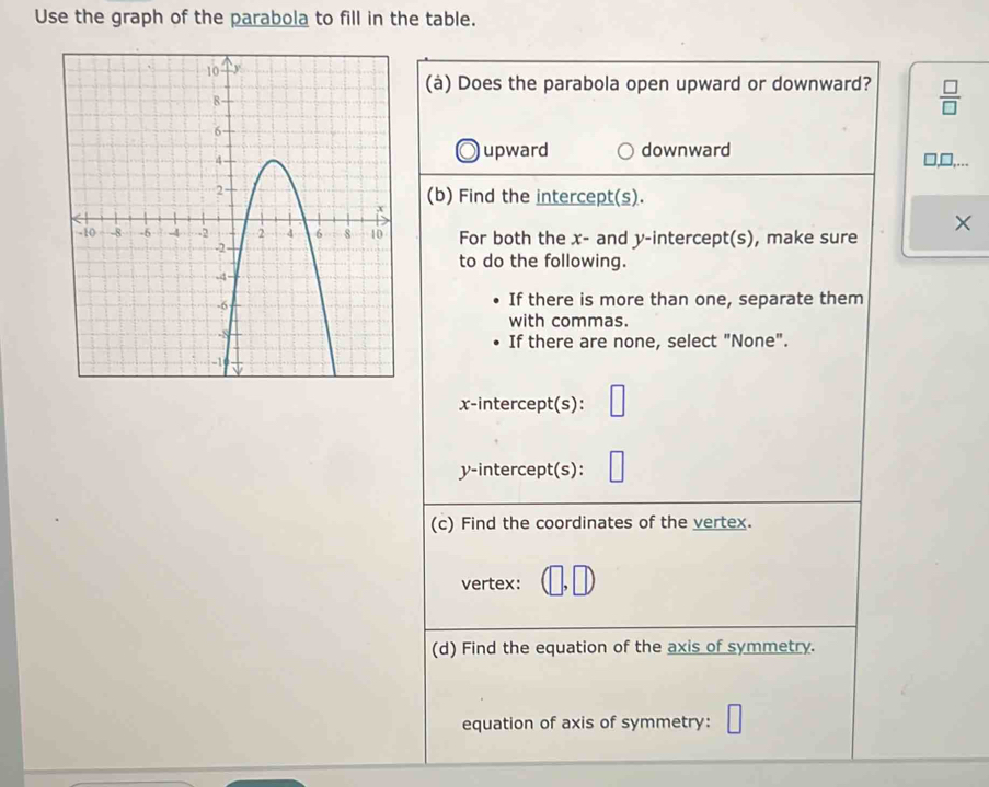 Use the graph of the parabola to fill in the table.
(à) Does the parabola open upward or downward?  □ /□  
upward downward
□,...
(b) Find the intercept(s).
For both the x - and y-intercept(s), make sure
to do the following.
If there is more than one, separate them
with commas.
If there are none, select "None".
x-intercept(s):
y-intercept(s):
(c) Find the coordinates of the vertex.
vertex: D
(d) Find the equation of the axis of symmetry.
equation of axis of symmetry: