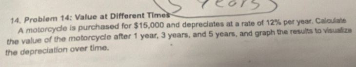 Problem 14: Value at Different Times 
A motorcycle is purchased for $15,000 and depreciates at a rate of 12% per year. Calculate 
the value of the motorcycle after 1 year, 3 years, and 5 years, and graph the results to visualize 
the depreciation over time.