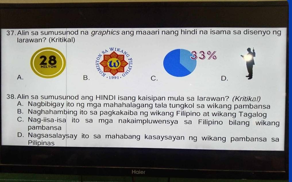 Alin sa sumusunod na graphics ang maaari nang hindi na isama sa disenyo ng
larawan? (Kritikal)
33%
A.
B.
C.
D.
38.Alin sa sumusunod ang HINDI isang kaisipan mula sa larawan? (Kritikal)
A. Nagbibigay ito ng mga mahahalagang tala tungkol sa wikang pambansa
B. Naghahambing ito sa pagkakaiba ng wikang Filipino at wikang Tagalog
C. Nag-iisa-isa ito sa mga nakaimpluwensya sa Filipino bilang wikang
pambansa
D. Nagsasalaysay ito sa mahabang kasaysayan ng wikang pambansa sa
Pilipinas
Haier