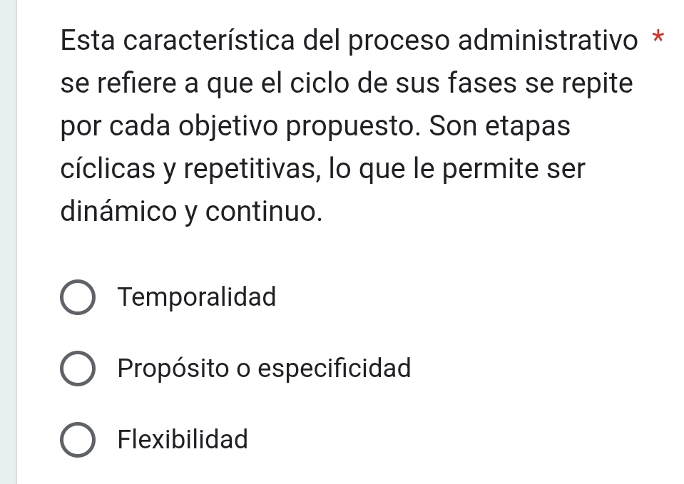 Esta característica del proceso administrativo *
se refiere a que el ciclo de sus fases se repite
por cada objetivo propuesto. Son etapas
cíclicas y repetitivas, lo que le permite ser
dinámico y continuo.
Temporalidad
Propósito o especificidad
Flexibilidad