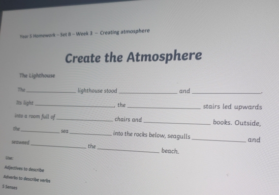 Year 5 Homework - Set B - Week 3 - Creating atmosphere 
Create the Atmosphere 
The Lighthouse 
The_ lighthouse stood_ and _. 
Its light _, the _stairs led upwards 
into a room full of _chairs and _books. Outside, 
the _sea_ into the rocks below, seagulls 
_and 
seaweed _the _beach. 
Use: 
Adjectives to describe 
Adverbs to describe verbs 
5 Sense$