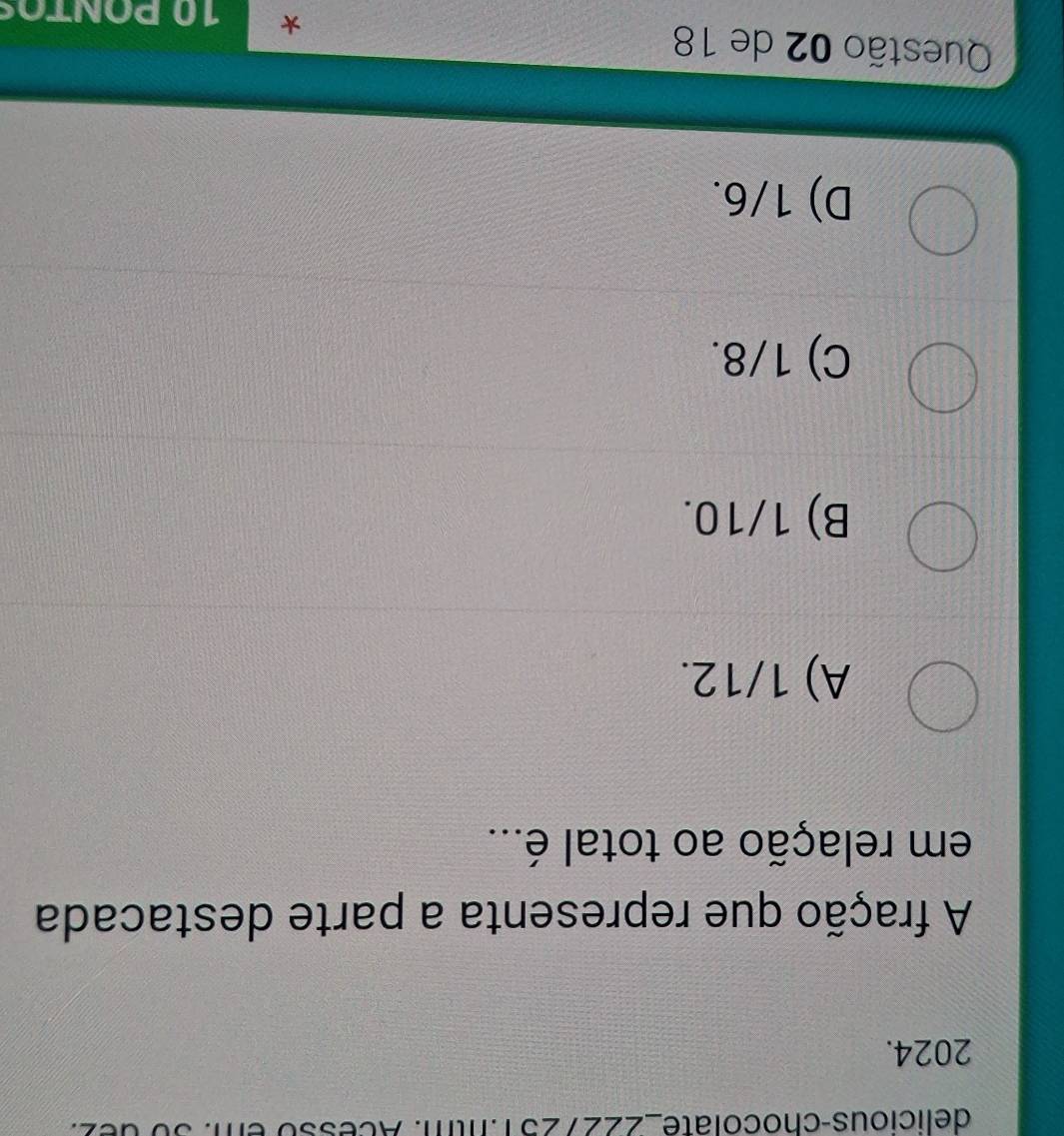 delicious-chocolate_2227251.1tm. Acesso em. 30 dez.
2024.
A fração que representa a parte destacada
em relação ao total é...
A) 1/12.
B) 1/10.
C) 1/8.
D) 1/6.
Questão 02 de 18 * 1Ω PONTOS
