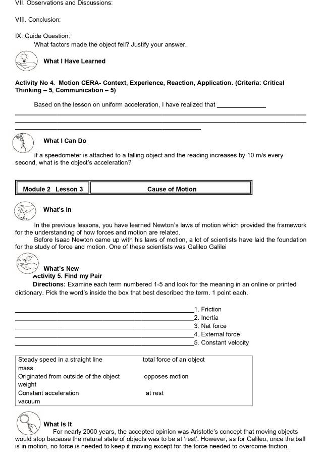 Observations and Discussions: 
VIII. Conclusion: 
IX: Guide Question: 
What factors made the object fell? Justify your answer. 
What I Have Learned 
Activity No 4. Motion CERA- Context, Experience, Reaction, Application. (Criteria: Critical 
Thinking - 5, Communication - 5) 
Based on the lesson on uniform acceleration, I have realized that_ 
_ 
_ 
_ 
What I Can Do 
If a speedometer is attached to a falling object and the reading increases by 10 m/s every 
second, what is the object's acceleration? 
Module 2 Lesson 3 Cause of Motion 
What's In 
In the previous lessons, you have learned Newton's laws of motion which provided the framework 
for the understanding of how forces and motion are related. 
Before Isaac Newton came up with his laws of motion, a lot of scientists have laid the foundation 
for the study of force and motion. One of these scientists was Galileo Galilei 
What's New 
Activity 5. Find my Pair 
Directions: Examine each term numbered 1-5 and look for the meaning in an online or printed 
dictionary. Pick the word's inside the box that best described the term. 1 point each. 
_1. Friction 
_2. Inertia 
_3. Net force 
_ 
4. External force 
_5. Constant velocity 
Steady speed in a straight line total force of an object 
mass 
Originated from outside of the object opposes motion 
weight 
Constant acceleration at rest 
vacuum 
What is It 
For nearly 2000 years, the accepted opinion was Aristotle's concept that moving objects 
would stop because the natural state of objects was to be at 'rest'. However, as for Galileo, once the ball 
is in motion, no force is needed to keep it moving except for the force needed to overcome friction.