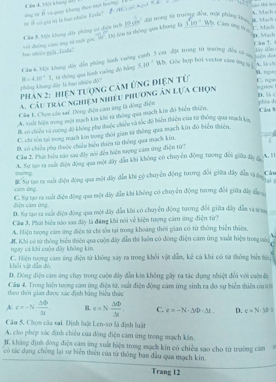 Một khung đầy
hào thì tro
ứng từ vector B và quay khung theo mọi hướng. I 
từ vector B có giá trị là bao nhiêu Tesla?
A. Mạch 
Cầu 5. Một khung dây phẳng có diện tích 10cm^2 đặt trong từ trường đều, mặt pháng khung B. Mach
với đường cảm ứng từ một góc 30° Độ lớn từ thông qua khung là 3.10^(-5)Wb. Cảm ứng từ có
C. Mạch
D. Mach
Câu 7. (
bao nhiêu mili_Tesla?
dây dẫn
Cầu 6. Một khung dây dẫn phẳng hình vuông cạnh 5 cm đặt trong từ trường đều có căm hiện dòn
B=4.10^(-4)T. , từ thông qua hình vuông đó bằng 5.10^(-7)Wb. Góc hợp bởi vector cảm ứng từ A. là ch
B. ngưç
phăng khung dây là bao nhiêu độ?
Phản 2: hiệN tượng Cảm ứng điệN từ
C. ngư
A. câu trác nghiệm nhiều phương án lựa chọn
ngược
D. là c
Câu 1. Chọn câu sai. Dòng điện cảm ứng là dòng điện
phia d
A. xuất hiện trong một mạch kín khi từ thông qua mạch kín đó biến thiên.
Câu 8
B. có chiều và cường độ không phụ thuộc chiều và tốc độ biến thiên của từ thông qua mạch kín
C. chi tồn tại trong mạch kin trong thời gian từ thông qua mạch kín đó biến thiên.
Tinh
D. có chiều phụ thuộc chiều biển thiên từ thông qua mạch kín.
Câu 2. Phát biểu nào sau đây nói đến hiện tượng cảm ứng điện từ?
A. Sự tạo ra suất điện động qua một dây dẫn khi không có chuyển động tương đối giữa dây dẫn A. H
trường.
B. Sự tạo ra suất điện động qua một dây dẫn khi có chuyển động tương đối giữa dây dẫn và đôòng Câu
lại g
cảm ứng.
C. Sự tạo ra suất điện động qua một dây dẫn khi không có chuyển động tương đối giữa dây dẫn vào
điện cảm ứng.
D. Sự tạo ra suất điện động qua một dây dẫn khi có chuyển động tương đối giữa dây dẫn và từ trưn
Câu 3. Phát biểu nào sau đây là đúng khi nói về hiện tượng cảm ứng điện từ?
A. Hiện tượng cảm ứng điện từ chi tồn tại trong khoảng thời gian có từ thông biến thiên.
A.
B. Khi có từ thông biến thiên qua cuộn dây dẫn thì luôn có dòng điện cảm ứng xuất hiện trong cuộn C
ngay cả khi cuộn dây không kín.
c
C. Hiện tượng cảm ứng điện từ không xảy ra trong khối vật dẫn, kể cả khi có từ thông biến thiên
khối vật dẫn đó.
D. Dòng điện cảm ứng chạy trong cuộn dây dẫn kín không gây ra tác dụng nhiệt đối với cuộn dây
Câu 4. Trong hiện tượng cảm ứng điện từ, suất điện động cảm ứng sinh ra do sự biến thiên của từ thìể
theo thời gian được xác định bằng biểu thức
A. e=-N·  △ Phi /△ t . B. e=N·  △ Phi /△ t .
C. e=-N· △ Phi · △ t. D. e=N· △ Phi · y
Câu 5. Chọn câu sai. Định luật Len-xơ là định luật
A. cho phép xác định chiều của dòng điện cảm ứng trong mạch kín.
B. khăng định dòng điện cảm ứng xuất hiện trong mạch kín có chiều sao cho từ trường cảm
có tác dụng chống lại sự biến thiên của từ thông ban đầu qua mạch kín.
Trang 12