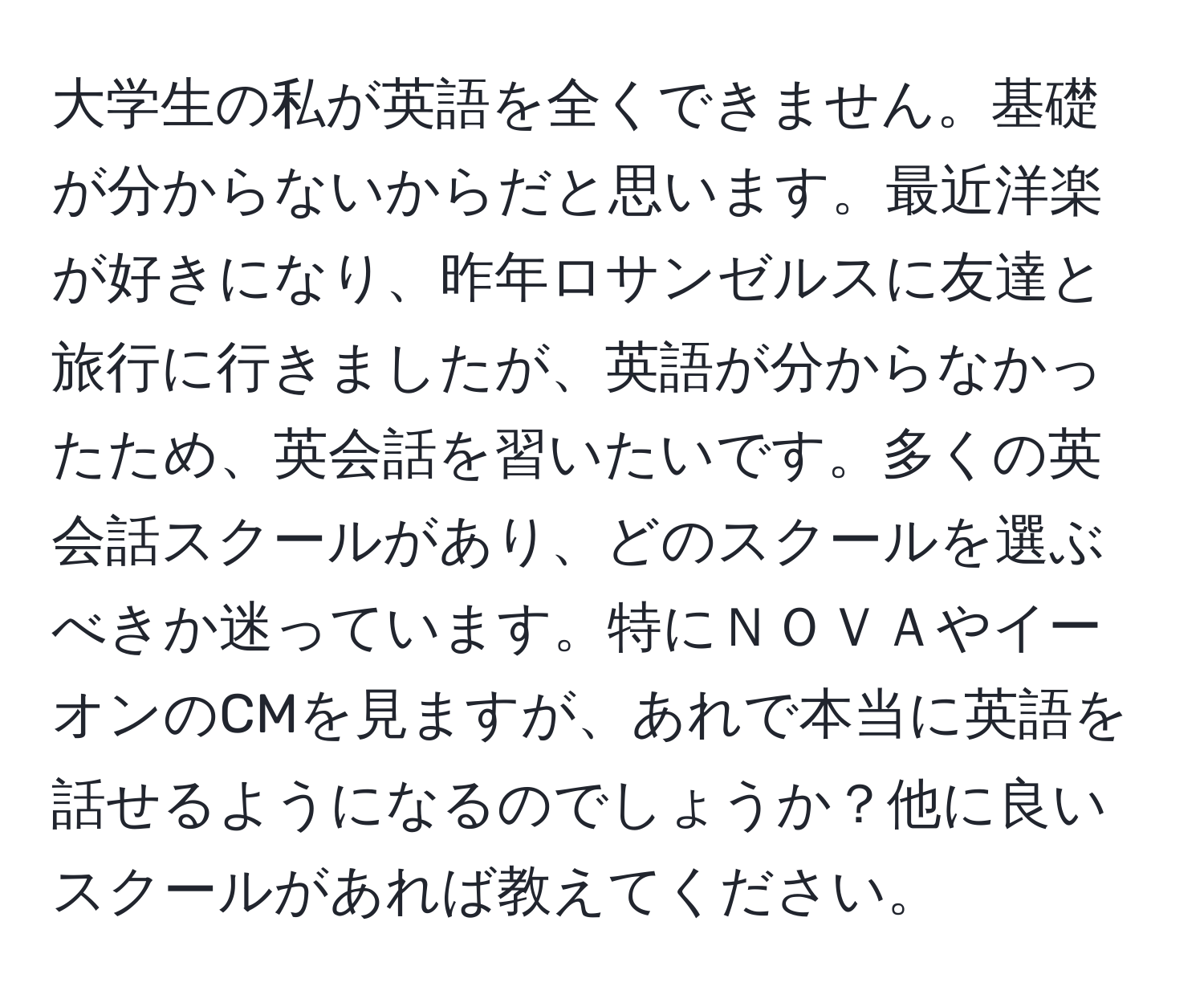 大学生の私が英語を全くできません。基礎が分からないからだと思います。最近洋楽が好きになり、昨年ロサンゼルスに友達と旅行に行きましたが、英語が分からなかったため、英会話を習いたいです。多くの英会話スクールがあり、どのスクールを選ぶべきか迷っています。特にＮＯＶＡやイーオンのCMを見ますが、あれで本当に英語を話せるようになるのでしょうか？他に良いスクールがあれば教えてください。