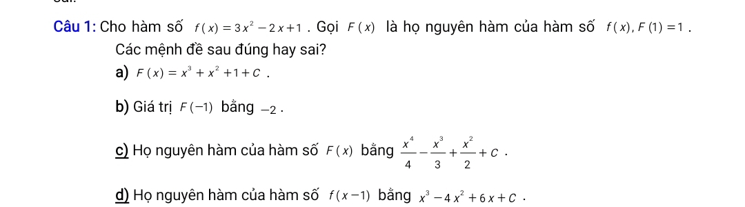 Cho hàm số f(x)=3x^2-2x+1. Gọi F(x) là họ nguyên hàm của hàm số f(x), F(1)=1. 
Các mệnh đề sau đúng hay sai?
a) F(x)=x^3+x^2+1+C.
b) Giá trị F(-1) bằng -2.
c) Họ nguyên hàm của hàm số F(x) bằng  x^4/4 - x^3/3 + x^2/2 +c.
d) Họ nguyên hàm của hàm số f(x-1) bằng x^3-4x^2+6x+C·