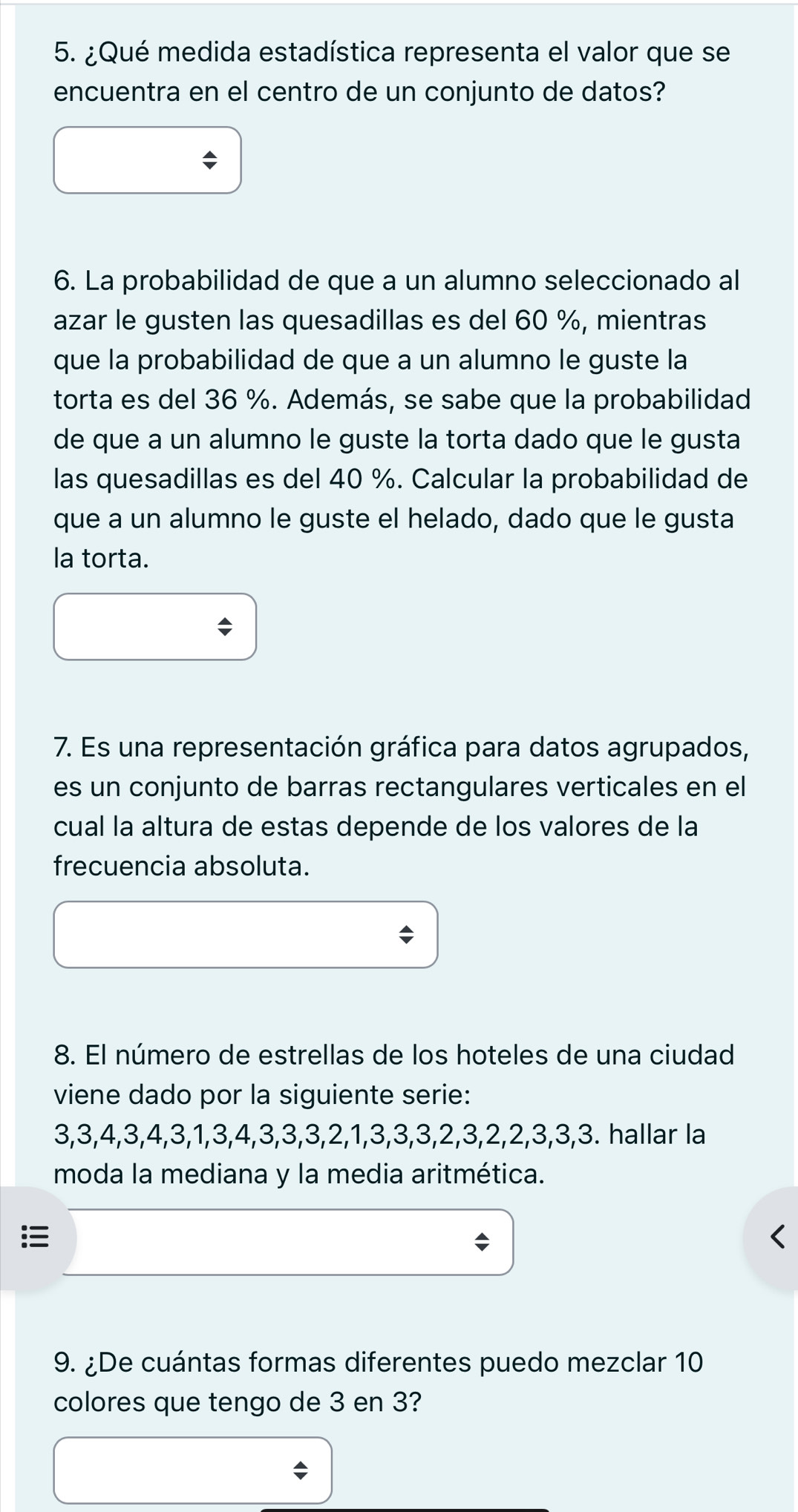 ¿Qué medida estadística representa el valor que se 
encuentra en el centro de un conjunto de datos? 
6. La probabilidad de que a un alumno seleccionado al 
azar le gusten las quesadillas es del 60 %, mientras 
que la probabilidad de que a un alumno le guste la 
torta es del 36 %. Además, se sabe que la probabilidad 
de que a un alumno le guste la torta dado que le gusta 
las quesadillas es del 40 %. Calcular la probabilidad de 
que a un alumno le guste el helado, dado que le gusta 
la torta. 
7. Es una representación gráfica para datos agrupados, 
es un conjunto de barras rectangulares verticales en el 
cual la altura de estas depende de los valores de la 
frecuencia absoluta. 
8. El número de estrellas de los hoteles de una ciudad 
viene dado por la siguiente serie:
3, 3, 4, 3, 4, 3, 1, 3, 4, 3, 3, 3, 2, 1, 3, 3, 3, 2, 3, 2, 2, 3, 3, 3. hallar la 
moda la mediana y la media aritmética. 

9. ¿De cuántas formas diferentes puedo mezclar 10
colores que tengo de 3 en 3?