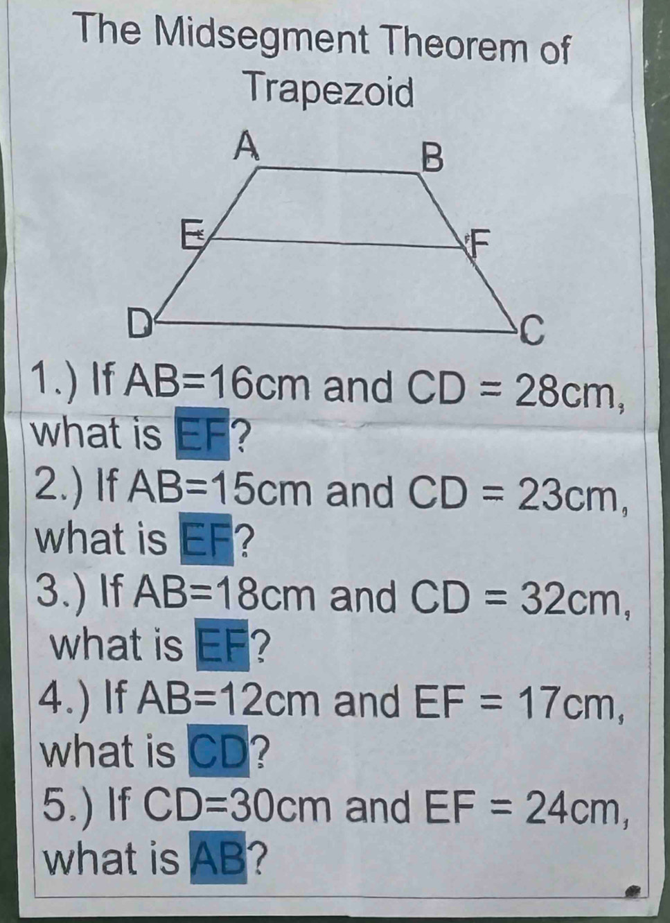 The Midsegment Theorem of 
Trapezoid 
1.) If AB=16cm and CD=28cm, 
what is EF? 
2.) If AB=15cm and CD=23cm, 
what is EF? 
3.) If AB=18cm and CD=32cm, 
what is EF? 
4.) If AB=12cm and EF=17cm, 
what is CD? 
5.) If CD=30cm and EF=24cm, 
what is AB?