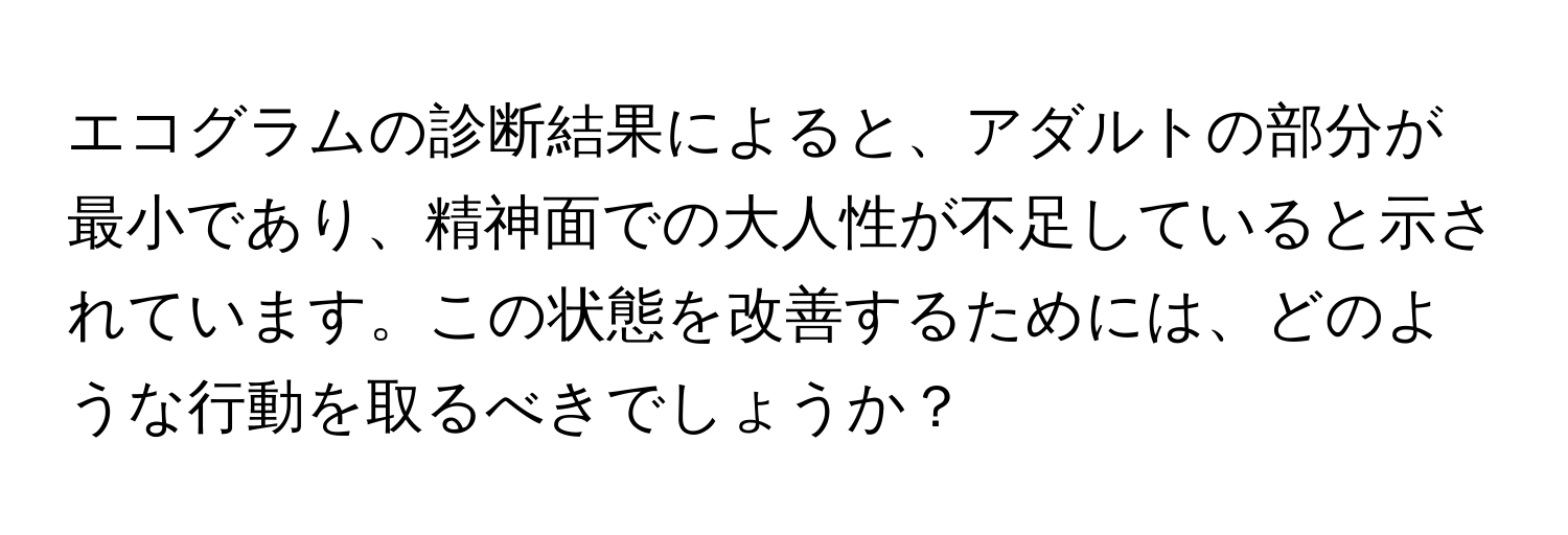 エコグラムの診断結果によると、アダルトの部分が最小であり、精神面での大人性が不足していると示されています。この状態を改善するためには、どのような行動を取るべきでしょうか？