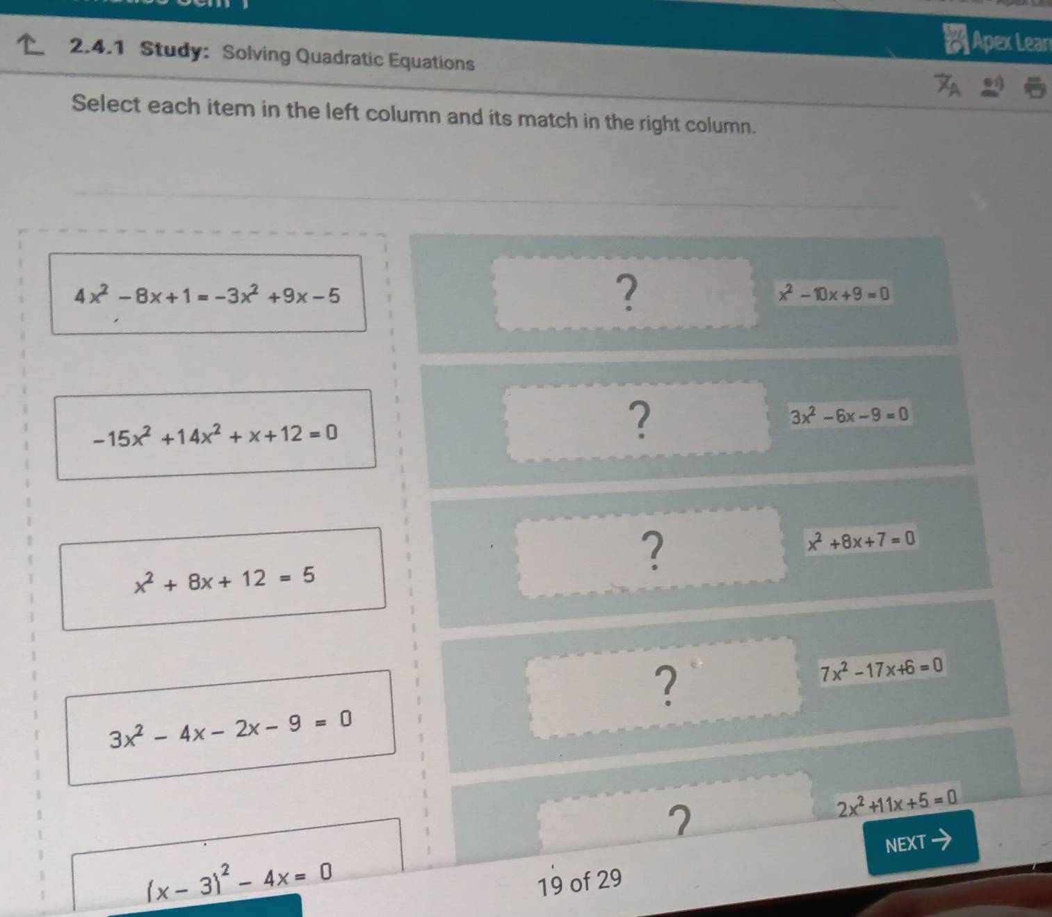 Apex Lear 
2.4.1 Study: Solving Quadratic Equations 
Select each item in the left column and its match in the right column.
4x^2-8x+1=-3x^2+9x-5
?
x^2-10x+9=0
3x^2-6x-9=0
-15x^2+14x^2+x+12=0
?
x^2+8x+12=5
?
x^2+8x+7=0
?
7x^2-17x+6=0
3x^2-4x-2x-9=0
2
2x^2+11x+5=0
NEXT
(x-3)^2-4x=0
19 of 29