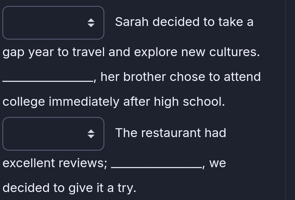 Sarah decided to take a 
gap year to travel and explore new cultures. 
_, her brother chose to attend 
college immediately after high school. 
The restaurant had 
excellent reviews; _, we 
decided to give it a try.