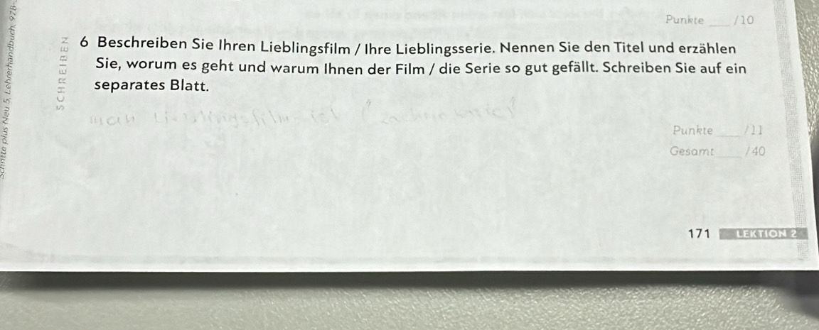 Punkte_ /10 
6 Beschreiben Sie Ihren Lieblingsfilm / Ihre Lieblingsserie. Nennen Sie den Titel und erzählen 
Sie, worum es geht und warum Ihnen der Film / die Serie so gut gefällt. Schreiben Sie auf ein 
separates Blatt. 
Punkte_ / 1 1 
Gesamt_ / 40 
171 Lektión 2