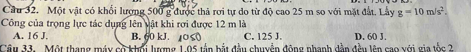 Một vật có khối lượng 500 g được thả rơi tự do từ độ cao 25 m so với mặt đất. Lấy g=10m/s^2. 
Công của trọng lực tác dụng lên vật khi rơi được 12 m là
A. 16 J. B. 60 kJ. C. 125 J. D. 60 J.
Câu 33. Một thang máy có khối lượng 1.05 tấn bắt đầu chuyền động nhanh dần đều lên cao với gia tốc 2