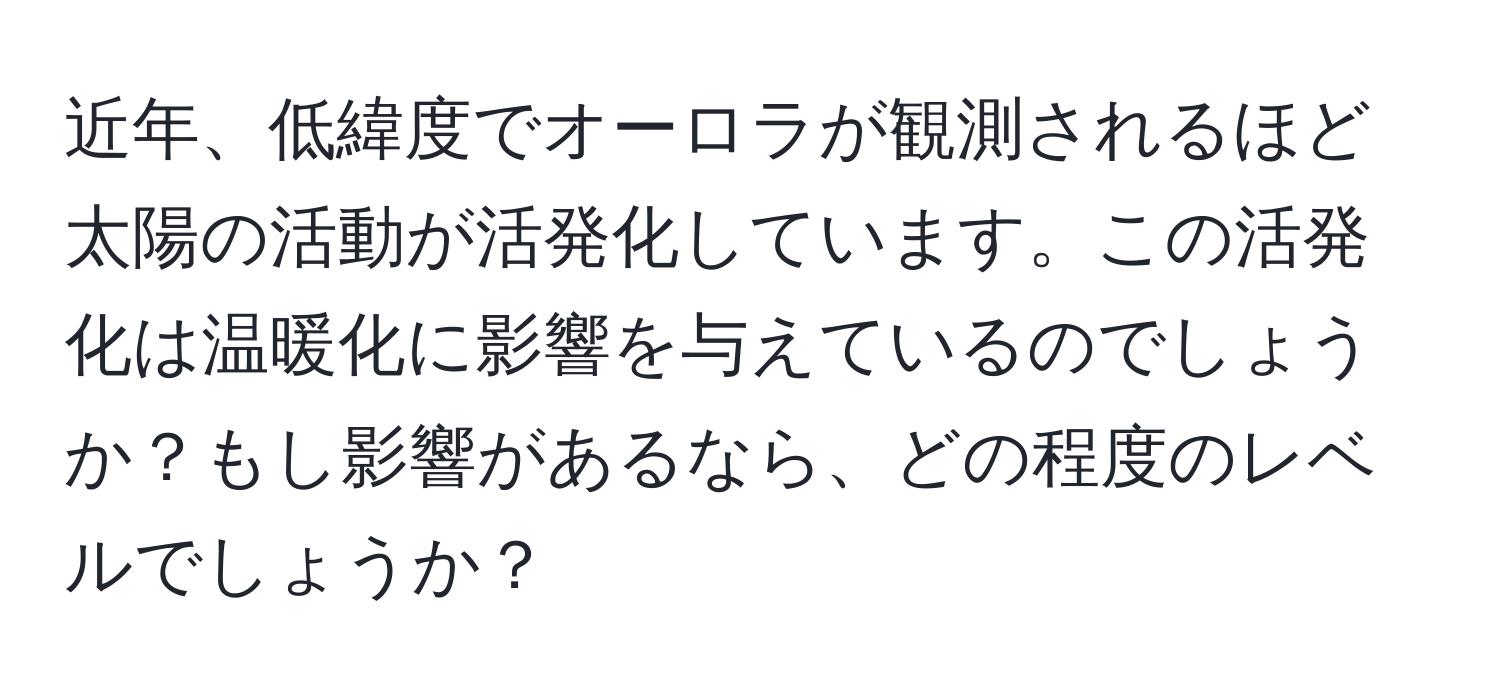 近年、低緯度でオーロラが観測されるほど太陽の活動が活発化しています。この活発化は温暖化に影響を与えているのでしょうか？もし影響があるなら、どの程度のレベルでしょうか？