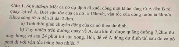 (4,0 điểm): Một ca nô dự định đi xuôi dòng một khúc sông từ A đến B rồi 
quay lại về A. Biết vận tốc của ca nô là 15km/h, vận tốc của dòng nước là 3km/h. 
Khúc sông từ A đến B dài 24km. 
a) Tính thời gian chuyển động của ca nô theo dự định. 
b) Tuy nhiên trên đường quay về A, sau khi đi được quãng đường 7,2km thì 
máy hỏng và sau 24 phút thì sửa xong. Hỏi, đề về A đúng dự định thì sau đó ca nô 
phải đi với vận tốc bằng bao nhiêu ?