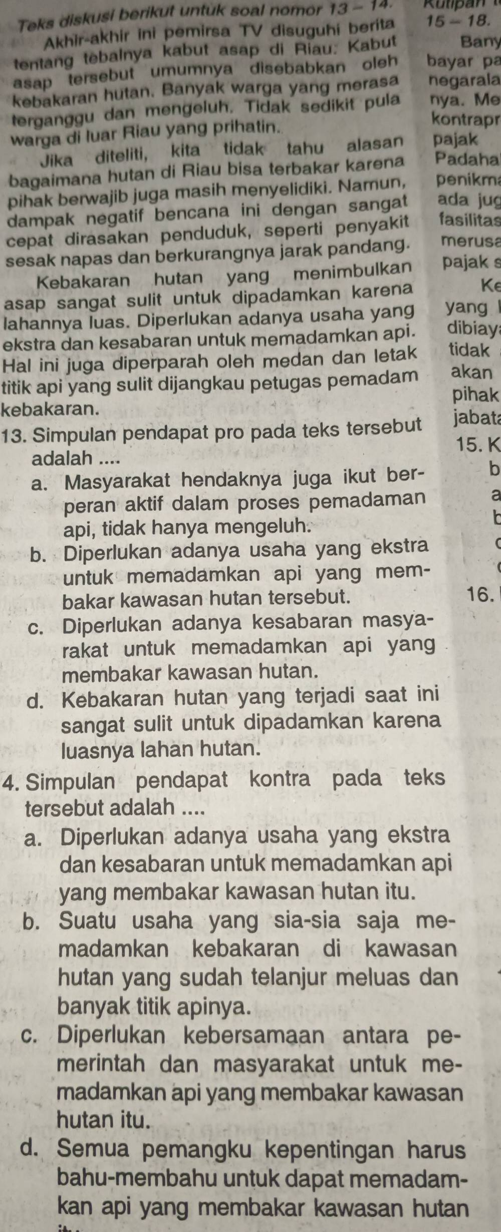 Teks diskusi berikut untuk soal nomor 13 - 14.
Akhir-akhir ini pemirsa TV disuguhi berita 15-18.
tentang tebalnya kabut asap di Riau. Kabut
Bany
asap tersebut umumnya disebabkan oleh bayar pa
kebakaran hutan. Banyak warga yang merasa negarala
terganggu dan mengeluh. Tidak sedikit pula nya. Me
warga di luar Riau yang prihatin.
kontrapr
Jika diteliti, kita tidak tahu alasan pajak
bagaimana hutan di Riau bisa terbakar karena Padaha
pihak berwajib juga masih menyelidiki. Namun, penikma
dampak negatif bencana ini dengan sangat ada jug
cepat dirasakan penduduk, seperti penyakit fasilitas
sesak napas dan berkurangnya jarak pandang. merusa
Kebakaran hutan yang menimbulkan pajak s
asap sangat sulit untuk dipadamkan karena
Ke
lahannya luas. Diperlukan adanya usaha yang yang l
ekstra dan kesabaran untuk memadamkan api. dibiay
Hal ini juga diperparah oleh medan dan letak tidak
titik api yang sulit dijangkau petugas pemadam akan
pihak
kebakaran.
13. Simpulan pendapat pro pada teks tersebut jabata
15. K
adalah ....
a. Masyarakat hendaknya juga ikut ber- b
peran aktif dalam proses pemadaman a
api, tidak hanya mengeluh.

b. Diperlukan adanya usaha yang ekstra
untuk memadamkan api yang mem-
bakar kawasan hutan tersebut. 16.
c. Diperlukan adanya kesabaran masya-
rakat untuk memadamkan api yang
membakar kawasan hutan.
d. Kebakaran hutan yang terjadi saat ini
sangat sulit untuk dipadamkan karena
luasnya lahan hutan.
4. Simpulan pendapat kontra pada teks
tersebut adalah ....
a. Diperlukan adanya usaha yang ekstra
dan kesabaran untuk memadamkan api
yang membakar kawasan hutan itu.
b. Suatu usaha yang sia-sia saja me-
madamkan kebakaran di kawasan
hutan yang sudah telanjur meluas dan
banyak titik apinya.
c. Diperlukan kebersamaan antara pe-
merintah dan masyarakat untuk me-
madamkan api yang membakar kawasan
hutan itu.
d. Semua pemangku kepentingan harus
bahu-membahu untuk dapat memadam-
kan api yang membakar kawasan hutan