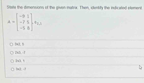 State the dimensions of the given matrix. Then, identify the indicated element
A=beginbmatrix -9&1 -7&5 -5&8endbmatrix , a_2,1
3x2.5
2* 3,= /
2* 3.1
3* 2...7