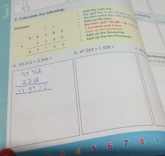 Calculate the following.: 
Add the units first 
E We then wrile the 1 ten at the lo 120(80+30+10) 997= 2 
e follöwing 
We split the 12(3+9) into I les 
Add up the tens 
We then split 
Example: 
hundred and 2 tens 45°
Add up the hundreds 
Add up the thousands 
Add up the ten thousands
beginarrayr 56483 +1239 hline 57722 hline endarray b.
47264+1428= C. 45°
a. 95312+2346=
he following 
m of 23 62 
a 
a 4 5 6 7 8 9