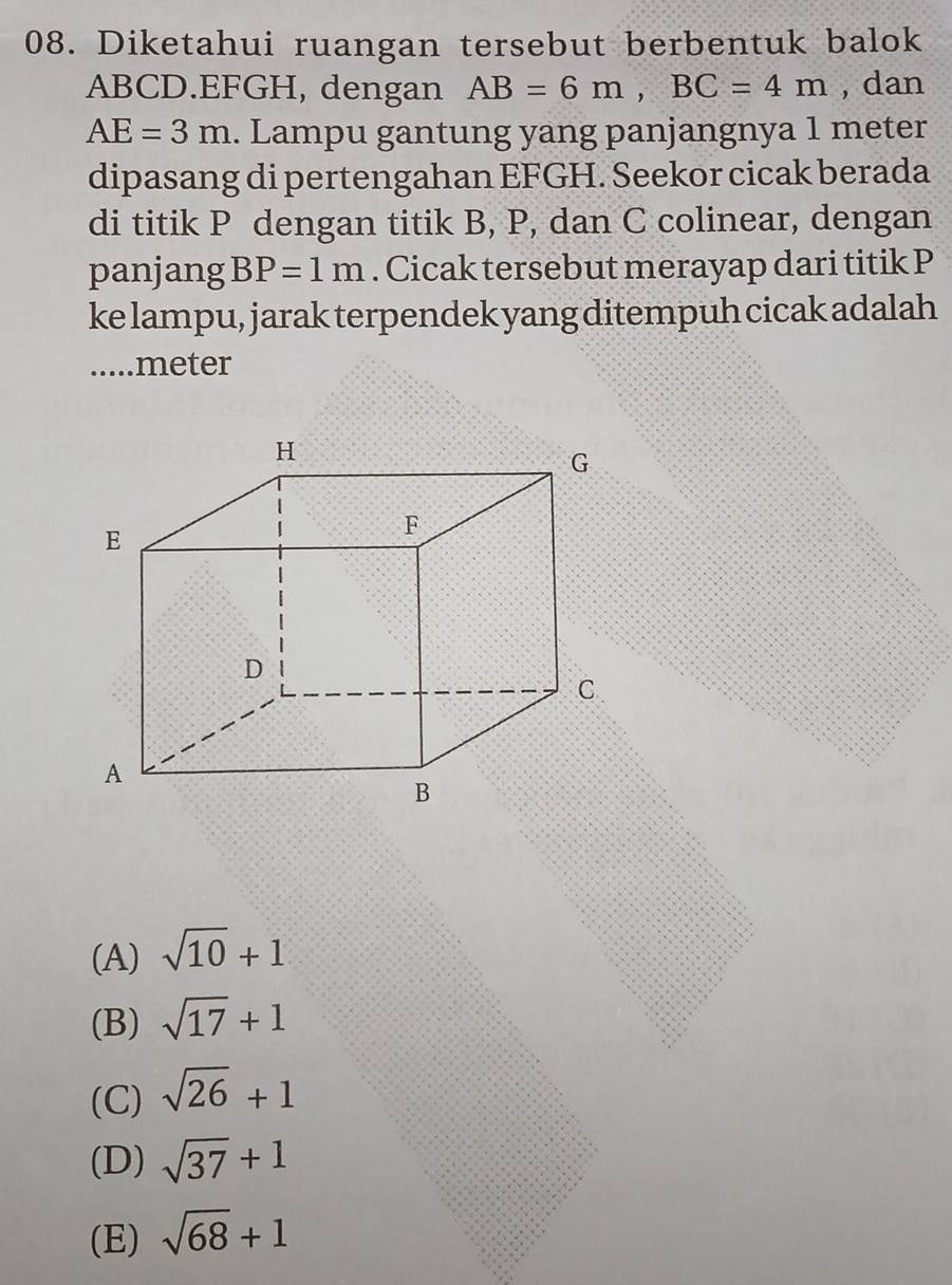 Diketahui ruangan tersebut berbentuk balok
ABCD. EFGH, dengan AB=6m, BC=4m , dan
AE=3m. Lampu gantung yang panjangnya 1 meter
dipasang di pertengahan EFGH. Seekor cicak berada
di titik P dengan titik B, P, dan C colinear, dengan
panjang BP=1m. Cicak tersebut merayap dari titik P
ke lampu, jarak terpendek yang ditempuh cicak adalah
.....meter
(A) sqrt(10)+1
(B) sqrt(17)+1
(C) sqrt(26)+1
(D) sqrt(37)+1
(E) sqrt(68)+1