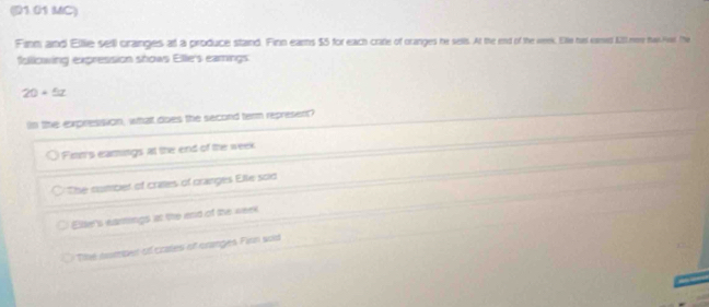 (D1.01 MC)
Finm and Ellie sell oranges at a produce staind. Finn ears $5 for each crate of oranges he sells. At the end of the week. Elle has eamed 11l nee than Pel. The
following expression shows Elle's eamings
20+5z
n the expression, what does the second term represent?
Firm's eamings at the end of the week
The numbet of crates of cranges Elle sold
Ellie's earings at the end of the week
The noumpet of crates of oranges Fion wid