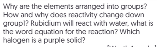 Why are the elements arranged into groups? 
How and why does reactivity change down 
group1? Rubidium will react with water, what is 
the word equation for the reaction? Which 
halogen is a purple solid?