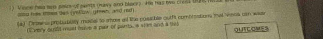 Vince has asp pair of pants (navy and black). He has twe dress SRP (W 
also has thrse tes (yellow, green, and red) 
(a) Drow a probability model to show all the possible outfit combinations that vince can wear 
(Every outfit must have a pair of pants, a shirt and a tre) 
OUTCOMES