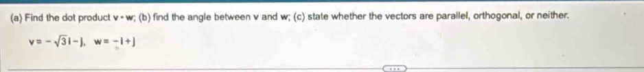 Find the dot product v· w; (b) find the angle between v and w; (c) state whether the vectors are parallel, orthogonal, or neither.
v=-sqrt(3)i-j, w=-i+j