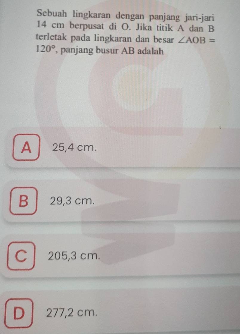 Sebuah lingkaran dengan panjang jari-jari
14 cm berpusat di O. Jika titik A dan B
terletak pada lingkaran dan besar ∠ AOB=
120° , panjang busur AB adalah
A 25,4 cm.
B 29,3 cm.
C 205,3 cm.
D 277,2 cm.